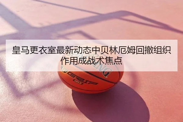 皇马更衣室最新动态中贝林厄姆回撤组织作用成战术焦点